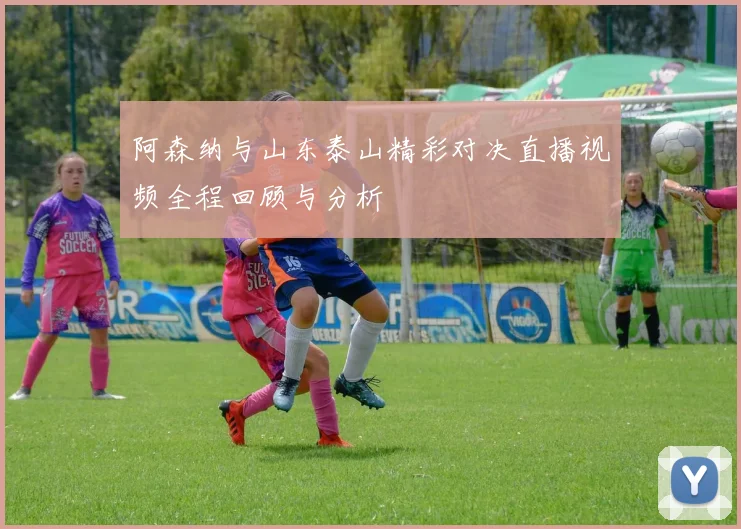 阿森纳与山东泰山精彩对决直播视频全程回顾与分析
