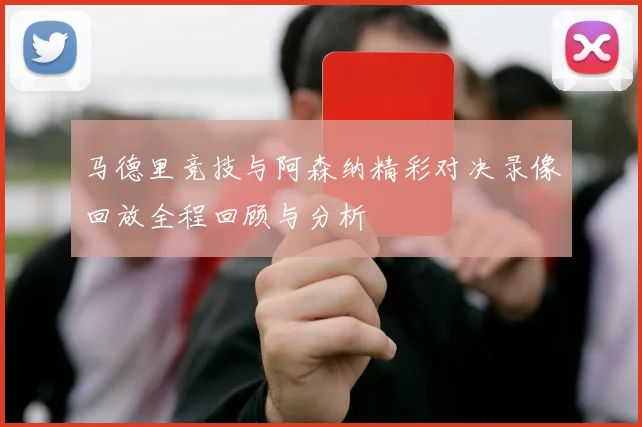 马德里竞技与阿森纳精彩对决录像回放全程回顾与分析