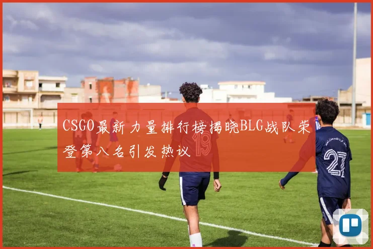 CSGO最新力量排行榜揭晓BLG战队荣登第八名引发热议