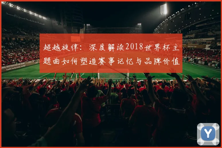 超越旋律：深度解读2018世界杯主题曲如何塑造赛事记忆与品牌价值