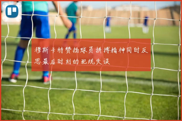 穆斯卡特赞扬球员拼搏精神同时反思最后时刻的犯规失误