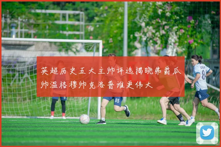 英超历史五大主帅评选揭晓弗爵瓜帅温格穆帅克洛普谁更伟大